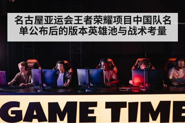 名古屋亚运会王者荣耀项目中国队名单公布后的版本英雄池与战术考量