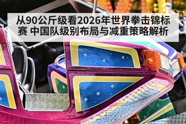 从90公斤级看2026年世界拳击锦标赛 中国队级别布局与减重策略解析